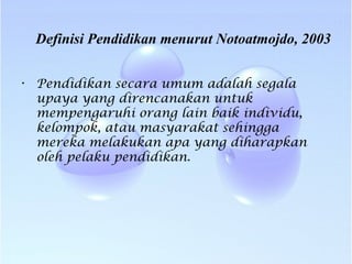 Definisi Pendidikan menurut Notoatmojdo, 2003
• Pendidikan secara umum adalah segala
upaya yang direncanakan untuk
mempengaruhi orang lain baik individu,
kelompok, atau masyarakat sehingga
mereka melakukan apa yang diharapkan
oleh pelaku pendidikan.
 