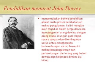 Pendidikan menurut John Dewey
• mengemukakan bahwa pendidikan
adalah suatu proses pembaharuan
makna pengalaman, hal ini mungkin
akan terjadi di dalam pergaulan biasa
atau pergaulan orang dewasa dengan
orang muda, mungkin pula terjadi
secara sengaja dan dilembagakan
untuk untuk menghasilkan
kesinambungan social. Proses ini
melibatkan pengawasan dan
perkembangan dari orang yang belum
dewasa dan kelompok dimana dia
hidup
 
