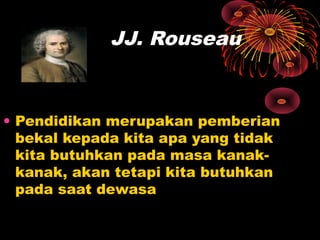 JJ. Rouseau
• Pendidikan merupakan pemberian
bekal kepada kita apa yang tidak
kita butuhkan pada masa kanak-
kanak, akan tetapi kita butuhkan
pada saat dewasa
 
