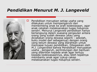 Pendidikan Menurut M. J. Langeveld
 Pendidikan merupkan setiap usaha yang
dilakukan untuk mempengaruhi dan
membimbing anak ke arah kedewasaan, agar
anak cekatan melaksanakan tugas hidupnya
sendiri. Menurut Langeveld pendidikan hanya
berlangsung dalam suasana pergaulan antara
orang yang sudah dewasa (atau yang
diciptakan orang dewasa seperti : sekolah,
buku model dan sebagainya) dengan orang
yang belum dewasa yang diarahkan untuk
mencapai tujuan pendidikan. Ditegaskan oleh
M.J. Longeveled bahwa Pendidikan merupakan
usaha , pengaruh, perlindungan dan bantuan
yang diberikan kepada anak agar tertuju
kepada kedewasaannya, atau lebih tepatnya
membantu anak agar cukup cakap
melaksanakan tugas hidupnya sendiri.
 