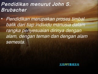 Pendidikan menurut John S.
Brubacher
• Pendidikan merupakan proses timbal
balik dari tiap individu manusia dalam
rangka penyesuaian dirinya dengan
alam, dengan teman dan dengan alam
semesta. 
 