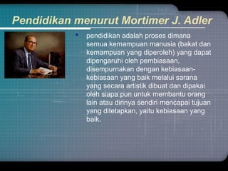 Pendidikan menurut Mortimer J. Adler
 pendidikan adalah proses dimana
semua kemampuan manusia (bakat dan
kemampuan yang diperoleh) yang dapat
dipengaruhi oleh pembiasaan,
disempurnakan dengan kebiasaan-
kebiasaan yang baik melalui sarana
yang secara artistik dibuat dan dipakai
oleh siapa pun untuk membantu orang
lain atau dirinya sendiri mencapai tujuan
yang ditetapkan, yaitu kebiasaan yang
baik.
 