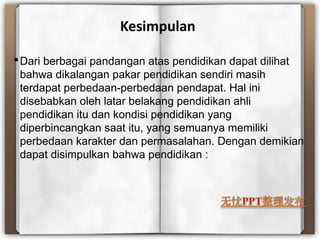 Kesimpulan
Dari berbagai pandangan atas pendidikan dapat dilihat
bahwa dikalangan pakar pendidikan sendiri masih
terdapat perbedaan-perbedaan pendapat. Hal ini
disebabkan oleh latar belakang pendidikan ahli
pendidikan itu dan kondisi pendidikan yang
diperbincangkan saat itu, yang semuanya memiliki
perbedaan karakter dan permasalahan. Dengan demikian
dapat disimpulkan bahwa pendidikan :
 