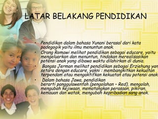LATAR BELAKANG PENDIDIKAN
• Pendidikan dalam bahasa Yunani berasal dari kata
padegogik yaitu ilmu menuntun anak.
• Orang Romawi melihat pendidikan sebagai educare, yaitu
mengeluarkan dan menuntun, tindakan merealisasikan
potensi anak yang dibawa waktu dilahirkan di dunia.
• Bangsa Jerman melihat pendidikan sebagai Erziehung yang
setara dengan educare, yakni : membangkitkan kekuatan
terpendam atau mengaktifkan kekuatan atau potensi anak.
• Dalam bahasa Jawa, pendidikan
berarti panggulawentah (pengolahan – Red), mengolah,
mengubah kejiwaan, mematangkan perasaan, pikiran,
kemauan dan watak, mengubah kepribadian sang anak.
 