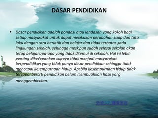 DASAR PENDIDIKAN
• Dasar pendidikan adalah pondasi atau landasan yang kokoh bagi
setiap masyarakat untuk dapat melakukan perubahan sikap dan tata
laku dengan cara berlatih dan belajar dan tidak terbatas pada
lingkungan sekolah, sehingga meskipun sudah selesai sekolah akan
tetap belajar apa-apa yang tidak ditemui di sekolah. Hal ini lebih
penting dikedepankan supaya tidak menjadi masyarakat
berpendidikan yang tidak punya dasar pendidikan sehingga tidak
mencapai kesempurnaan hidup. Apabila kesempurnaan hidup tidak
tercapai berarti pendidikan belum membuahkan hasil yang
menggembirakan.
 