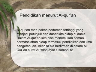 Pendidikan menurut Al-qur’an
– Al-qur’an merupakan pedoman tertinggi yang
manjadi petunjuk dan dasar kita hidup di dunia.
Dalam Al-qur’an kita bisa menemukan semua
permasalahan hidup termasuk pendidikan dan ilmu
pengetahuan. Allah ta’ala berfirman di dalam Al
Qur`an surat Al ‘Alaq ayat 1 sampai 5:
 