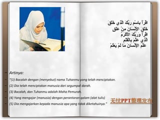 ‫ق‬َ   ‫ل‬َ  ‫خ‬َ   ‫ذ ي‬ِ‫خ ي‬‫َل‬ّ‫ِذ‬‫ا‬ ‫ك‬َ   ‫ِب‬ّ‫ر َك‬َ   ‫م‬ِ‫خ ي‬ ‫س‬ْ‫م‬ ‫ِبسا‬ِ‫خ ي‬ ‫أ‬ْ‫م‬‫ر‬َ   ‫ق‬ْ‫م‬‫ا‬
‫ق‬ٍ  ‫ل‬َ  ‫ع‬َ   ‫ن‬ْ‫م‬ ‫م‬ِ‫خ ي‬ ‫ن‬َ   ‫سسا‬َ   ‫ن‬ْ‫م‬‫ل‬ْ‫م‬ِ‫خ ي‬ ‫ا‬ ‫ق‬َ   ‫ل‬َ  ‫خ‬َ  
‫م‬ُ  ‫ر‬َ   ‫ك‬ْ‫م‬ ‫ل‬ْ‫م‬َ   ‫ا‬ ‫ك‬َ   ‫ِب‬ّ‫ر َك‬َ   ‫و‬َ   ‫أ‬ْ‫م‬‫ر‬َ   ‫ق‬ْ‫م‬‫ا‬
‫م‬ِ‫خ ي‬ ‫ل‬َ  ‫ق‬َ  ‫َل‬ْ‫ِبسام‬ِ‫خ ي‬ ‫م‬َ   ‫ل‬ّ‫ِذ‬‫ع‬َ   ‫ذ ي‬ِ‫خ ي‬‫َل‬ّ‫ِذ‬‫ا‬
‫م‬ْ‫م‬ ‫ل‬َ  ‫ع‬ْ‫م‬ ‫ي‬َ   ‫م‬ْ‫م‬ ‫َل‬َ   ‫مسا‬َ   ‫ن‬َ   ‫سسا‬َ   ‫ن‬ْ‫م‬‫ل‬ْ‫م‬ِ‫خ ي‬ ‫ا‬ ‫م‬َ   ‫ل‬ّ‫ِذ‬‫ع‬َ  
– Artinya:
– “(1) Bacalah dengan (menyebut) nama Tuhanmu yang telah menciptakan.
– (2) Dia telah menciptakan manusia dari segumpal darah.
– (3) Bacalah, dan Tuhanmu adalah Maha Pemurah.
– (4) Yang mengajar (manusia) dengan perantaran qalam (alat tulis)
– (5) Dia mengajarkan kepada manusia apa yang tidak diketahuinya.”
 