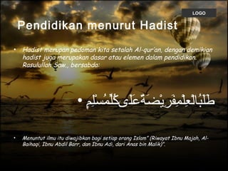 LOGO
Pendidikan menurut Hadist
• Hadist merupan pedoman kita setalah Al-qur’an, dengan demikian
hadist juga merupakan dasar atau elemen dalam pendidikan.
Rasulullah Saw., bersabda:
• ‫م‬ٍ㓀‫ل‬ِ‫ٍم‬‫س‬ْ‫ِل‬ ‫م‬ُ‫لْس‬ ‫ل‬ّ‫سُم‬‫ك‬ُ‫لْس‬ ‫لكى‬َ‫كى‬‫ع‬َ‫كى‬ ‫ة‬ٌ‫َع‬‫ض‬َ‫كى‬ ‫ي‬ْ‫ِل‬‫ر‬ِ‫ٍم‬ ‫ف‬َ‫كى‬‫م‬ِ‫ٍم‬ ‫ل‬ْ‫ِل‬‫ع‬ِ‫ٍم‬ ‫ل‬ْ‫ِل‬‫لا‬‫ب‬ُ‫لْس‬‫ل‬َ‫كى‬‫ط‬َ‫كى‬
• Menuntut ilmu itu diwajibkan bagi setiap orang Islam” (Riwayat Ibnu Majah, Al-
Baihaqi, Ibnu Abdil Barr, dan Ibnu Adi, dari Anas bin Malik)”.
 