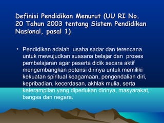 Definisi Pendidikan Menurut (UU RI No. Definisi Pendidikan Menurut (UU RI No. 
20 Tahun 2003 tentang Sistem Pendidikan20 Tahun 2003 tentang Sistem Pendidikan
Nasional, pasal 1) Nasional, pasal 1) 
• Pendidikan adalah  usaha sadar dan terencana
untuk mewujudkan suasana belajar dan  proses
pembelajaran agar peserta didik secara aktif
mengembangkan potensi dirinya untuk memiliki
kekuatan spiritual keagamaan, pengendalian diri,
kepribadian, kecerdasan, akhlak mulia, serta
keterampilan yang diperlukan dirinya, masyarakat,
bangsa dan negara.
 