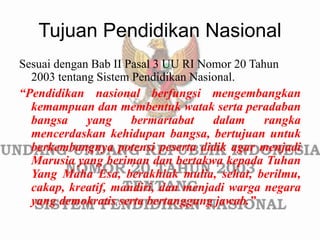 Tujuan Pendidikan Nasional
Sesuai dengan Bab II Pasal 3 UU RI Nomor 20 Tahun
2003 tentang Sistem Pendidikan Nasional.
“Pendidikan nasional berfungsi mengembangkan
kemampuan dan membentuk watak serta peradaban
bangsa yang bermartabat dalam rangka
mencerdaskan kehidupan bangsa, bertujuan untuk
berkembangnya potensi peserta didik agar menjadi
Marusia yang beriman dan bertakwa kepada Tuhan
Yang Maha Esa, berakhlak mulia, sehat, berilmu,
cakap, kreatif, mandiri, dan menjadi warga negara
yang demokratis serta bertanggung jawab.”
 