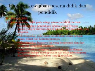 Hak dan kewajiban peserta didik dan
pendidik
 Peserta didik
1.) Setiap peserta didik pada setiap satuan pendidik berhak:
=>mendapatkan pendidikan agama sesuai dengan
agama yang di anutnya dan di ajarkan oleh pendidik yang
seagama.
=>Mendapatkan pelayanan pendidikan sesuai dengan
bakat, minat dan kemampuannya.
=>Mendapatkan beasiswa bai yang berprestasi dan dari
orang tua yang tidak mampu.
=>menyelesaikan program pendidikan sesaui dengan
kecepatan belajar masing-masin yan tidak menyimpang
dari ketentuan batas waktu yang di tetapkan.
 