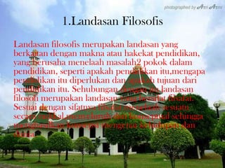 1.Landasan Filosofis
Landasan filosofis merupakan landasan yang
berkaitan dengan makna atau hakekat pendidikan,
yang berusaha menelaah masalah2 pokok dalam
pendidikan, seperti apakah pendidikan itu,mengapa
pendidikan itu diperlukan dan apakah tujuan dari
pendidikan itu. Sehubungan dengan itu landasan
filosofi merupakan landasan yang bersifat filsafat.
Sesuai dengan sifatnya filsafat menelaah sesuatu
secara radikal,menyeluruh dan konseptual sehingga
menghasilkan konsepsi mengenai kehidupan dan
dunia.
 