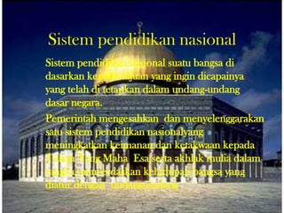 Sistem pendidikan nasional
Sistem pendidikan nasional suatu bangsa di
dasarkan kepada tujuan yang ingin dicapainya
yang telah di tetapkan dalam undang-undang
dasar negara.
Pemerintah mengesahkan dan menyelenggarakan
satu sistem pendidikan nasionalyang
meningkatkan keimanan dan ketakwaan kepada
Tuhan Yang Maha Esa serta akhlak mulia dalam
rangka mencerdaskan kehidupan bangsa yang
diatur dengan undang-undang.
 