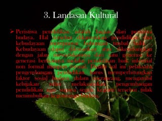3. Landasan Kultural
 Peristiwa pendidikan adalah bagian dari peristiwa
budaya. Hal tersebut dikarenakan pendidikan dan
kebudayaan mempunyai hubungan timbal balik .
Kebudayaan dapat dilestarikan atau dikembangkan
dengan jalan mewariskannya dari satu generasi ke
generasi berikutnya melalui pendidikan baik informal
non formal maupun formal. Dalam hal ini pelaksana
pengembangan pendidikan harus memperhitungkan
faktor sosial budaya dalam merancang, mengambil
kebijakan ndan melaksanakan pengembangan
pendidikan agar supaya segala kegiatn tersebut tidak
menimbulkan kegoncangn budaya.
 