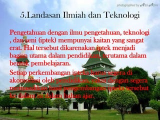 5.Landasan Ilmiah dan Teknologi
Pengetahuan dengan ilmu pengetahuan, teknologi
, dan seni (iptek) mempunyai kaitan yang sangat
erat. Hal tersebut dikarenakan iptek menjadi
bagian utama dalam pendidikan, terutama dalam
bentuk pembelajaran.
Setiap perkembangan ipteks harus segera di
akomodasi oleh pendidikan, yakni dengan segera
memasukkan hasil pengembangan ipteks tersebut
ke dalam isi dalam bahan ajar.
 