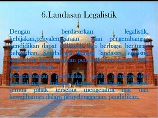 6.Landasan Legalistik
Dengan berdasarkan legalistik,
kebijakan,penyalenggaraan dan pengembangan
pendidikan dapat terhindar dari berbagai benturan
kebutuhan. Setidaknya dengan landasan legalistik
segala hak dan kewajiban pendidik dan peserta didik
dapat terpelihara.
Pengembangan pendidikan perlu memeperoleh
perlindungan hukum, dengan landasan legalistik
semua pihak tersebut mengetahui hak dan
kewajibannya dalam penyelenggaraan pendidikan.
 