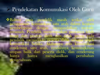  Pendekatan Komunukasi Oleh Guru
Bahwa para pendidik masih terikat oleh
penggunaan komunikasi satu arah dalam kegiatn
pembelajaran dengan mengandalkan metode
ceramah. Pendidik menempatkan posisinya lebih
tinggi dari peserta didik dan tidak jarang pula
pendidik menjadikan peserta didik sebagai objek
komunikasi belaka. Akibatnya arus komunikasi
cenderung satu arah, rendahnya kemungkinan
umpan balik dari peserta didik, dan cenderung
hanya hanya menghasilkan perubahan
pengetahuan.
 