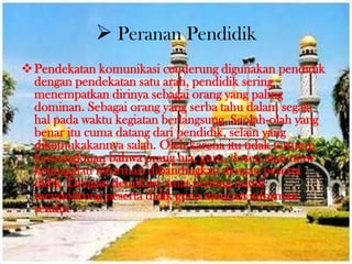  Peranan Pendidik
Pendekatan komunikasi cenderung digunakan pendidik
dengan pendekatan satu arah, pendidik sering
menempatkan dirinya sebagai orang yang paling
dominan. Sebagai orang yang serba tahu dalam segala
hal pada waktu kegiatan berlangsung. Seolah-olah yang
benar itu cuma datang dari pendidik, selain yang
dikemukakannya salah. Oleh karena itu tidak tertutup
kemungkinan bahwa orang tua, guru, dosen atau tutor
ketinggalan informasi dibandingkan dengan peserta
didik. Dengan demikian amat penting untuk
mendodrong peserta didik guna mencari informasi
sendiri .
 
