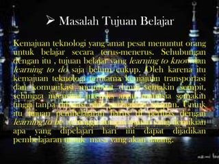  Masalah Tujuan Belajar
Kemajuan teknologi yang amat pesat menuntut orang
untuk belajar secara terus-menerus. Sehubungan
dengan itu , tujuan belajar yang learning to know dan
learning to do saja belum cukup. Oleh karena itu
kemajuan teknologi terutama kemajuan transportasi
dan komunikasi membuat dunia semakin sempit,
sehingga intensitas interaks antar manusia semakin
tinggi tanpa dibatasi oleh perbedaan apapun. Untuk
itu tujuan pembelajaran harus di perluas dengan
learning to be sehingga dengan tujuan yang demikian
apa yang dipelajari hari ini dapat dijadikan
pembelajaran untuk masa yang akan datang.
 