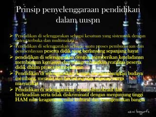 Prinsip penyelenggaraan pendidikan
dalam uuspn
 Pendidikan di selenggarakan sebagai kesatuan yang sistematik dengan
sistem terbuka dan multimakna
 Pendidikan di selenggarakan sebagai suatu proses pembudayaan dan
pemberdayaan peserta didik yang berlansung sepanjang hayat
 pendidikan di selenggarakan dengan memberikan keteladanan
membangun kemauan dan mengembangkan reatifitas peserta
didik dalam proses pembelajaran
 Pendidikan di selenggarakan dengan mengembangkan budaya
membaca, menulis dan berhitung bagi segenap warga
masyarakat
 Pendidikan di selenggarakan secara demokratif dan
berkeadilan serta tidak diskriminatif dengan menjunjung tinggi
HAM nilai keagamaan, nilai kultural dan kemajemukan bangsa
 
