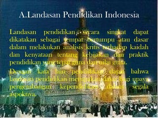 A.Landasan Pendidikan Indonesia
Landasan pendidikan secara singkat dapat
dikatakan sebagai tempat bertumpu atau dasar
dalam melakukan analisis kritis terhadap kaidah
dan kenyataan tentang kebijakan dan praktik
pendidikan yang tepat guna dan nilai guna.
Dengan kata lain pendidikan dapat bahwa
landasan pendidikan merupakan dasar bagi upaya
pengembangan kependidikan dalam segala
aspeknya.
 
