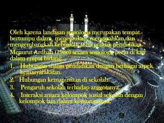 Oleh karena landasan sosiologis merupakan tempat
bertumpu dalam menentukan, mengarahkan,dan
mengembangkan kebijakan serta praktik pendidikan.
Menurut Ardhan (1986) secara sosiologis perlu di kaji
dalam empat bidang:
1. Hubungan sistem pendidikan dengan berbagai aspek
kemasyarakatan.
2. Hubungan kemanusiaan di sekolah.
3. Pengaruh sekolah terhadap anggotanya.
4. Interaksi antara kelompok sosial sekolah dengan
kelompok lain dalam komunitasnya.
 