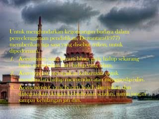 Untuk menghindarkan kegoncangan budaya dalam
penyelenggaraan pendidikan, Dewantara(1977)
memberikan tiga sasa yang disebut trikon, untuk
dipedomani.
1. Kontinuitet, yang berarti bhwa garis hidup sekarang
harus merupakan dari hidup yang silam.
2. Konvergensi, merupakan keharusan untuk
menghindari hidup menyendiri atau mengisoslasi diri.
3. Konsentristet, yang berarti boleh digunakan dan
diitegrasikan dengan kebudayaan sendiri, namu jangan
sampai kehilangan jati diri.
 
