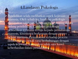 4.Landasan Psikologis
Pendidikan selalu melibatkan aspek kejiwaan
manusia. Oleh sebab itu, landasan psikologis
merupakan salah satu landasan yang penting dalam
bidang pendidikan. Landasan psikologis
pendidikan terutama tertuju kepada pemahaman
manusia, khususnya berkenaan dengan proses
belajar manusia. Pemahaman terhadap peserta
didik,terutama sekali yang berhubungan dengan
aspek kejiwaan, merupakan salah satu kunci
keberhasilan dalam pendidikan.
 