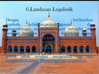 6.Landasan Legalistik
Dengan berdasarkan
legalistik, kebijakan,penyalenggaraan dan
pengembangan pendidikan dapat terhindar dari
berbagai benturan kebutuhan. Setidaknya dengan
landasan legalistik segala hak dan kewajiban pendidik
dan peserta didik dapat terpelihara.
Pengembangan pendidikan perlu memeperoleh
perlindungan hukum, dengan landasan legalistik
semua pihak tersebut mengetahui hak dan
kewajibannya dalam penyelenggaraan pendidikan.
 