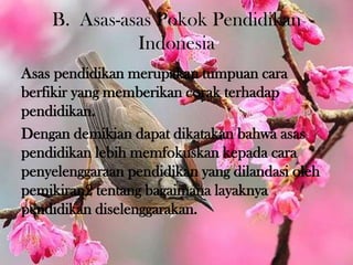 B. Asas-asas Pokok Pendidikan
Indonesia
Asas pendidikan merupakan tumpuan cara
berfikir yang memberikan corak terhadap
pendidikan.
Dengan demikian dapat dikatakan bahwa asas
pendidikan lebih memfokuskan kepada cara
penyelenggaraan pendidikan yang dilandasi oleh
pemikiran2 tentang bagaimana layaknya
pendidikan diselenggarakan.
 