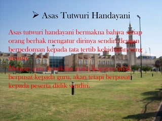  Asas Tutwuri Handayani
Asas tutwuri handayani bermakna bahwa setiap
orang berhak mengatur dirinya sendiri dengan
berpedoman kepada tata tertib kehidupan yang
umum.
Dengan cara demikian maka kegiatan tidak
berpusat kepada guru, akan tetapi berpusat
kepada peserta didik sendiri.
 