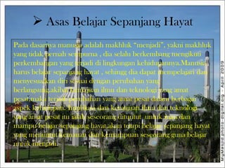  Asas Belajar Sepanjang Hayat
Pada dasarnya manusia adalah makhluk “menjadi”, yakni makhluk
yang tidak pernah sempurna , dia selalu berkembang mengikuti
perkembangan yang terjadi di lingkungan kehidupannya.Manusia
harus belajar sepanjang hayat , sehingg dia dapat mempelajari dan
menyesuaikan diri sesuai dengan perubahan yang
berlangsung.akibat kemajuan ilmu dan teknologi yang amat
pesat,maka terjadi perubahan yang amat pesat dalam berbagai
aspek kehidupan. Implikasi dari kemajuan ilmu dan teknologi
yang amat pesat itu ialah seseorang dituntut untuk mau dan
mampu belajar sepanjang hayat,akan tetapi belajar sepanjang hayat
yang menuntut kemauan dan kemampuan seseorang guna belajar
untuk menjadi.
 