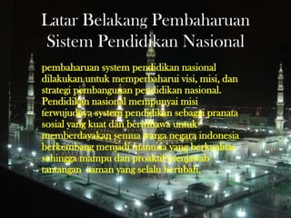 Latar Belakang Pembaharuan
Sistem Pendidikan Nasional
pembaharuan system pendidikan nasional
dilakukan untuk memperbaharui visi, misi, dan
strategi pembangunan pendidikan nasional.
Pendidikan nasional mempunyai misi
terwujudnya system pendidikan sebagai pranata
sosial yang kuat dan berwibawa untuk
memberdayakan semua warga negara indonesia
berkembang menjadi manusia yang berkualitas
sehingga mampu dan proaktif menjawab
tantangan zaman yang selalu berubah.
 