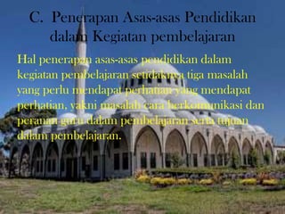 C. Penerapan Asas-asas Pendidikan
dalam Kegiatan pembelajaran
Hal penerapan asas-asas pendidikan dalam
kegiatan pembelajaran setidaknya tiga masalah
yang perlu mendapat perhatian yang mendapat
perhatian, yakni masalah cara berkomunikasi dan
peranan guru dalam pembelajaran serta tujuan
dalam pembelajaran.
 