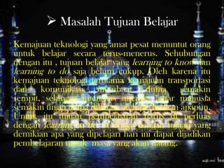  Masalah Tujuan Belajar
Kemajuan teknologi yang amat pesat menuntut orang
untuk belajar secara terus-menerus. Sehubungan
dengan itu , tujuan belajar yang learning to know dan
learning to do saja belum cukup. Oleh karena itu
kemajuan teknologi terutama kemajuan transportasi
dan komunikasi membuat dunia semakin
sempit, sehingga intensitas interaks antar manusia
semakin tinggi tanpa dibatasi oleh perbedaan apapun.
Untuk itu tujuan pembelajaran harus di perluas
dengan learning to be sehingga dengan tujuan yang
demikian apa yang dipelajari hari ini dapat dijadikan
pembelajaran untuk masa yang akan datang.
 