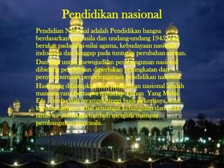Pendidikan nasional
Pendidian Nasional adalah Pendidikan bangsa
berdasarkan pancasila dan undang-undang 1945 yang
berakar pada nilai-nilai agama, kebudayaan nasional
indonesia dan tanggap pada tuntutan perubahan zaman.
Dan juga untuk mewujudkan pembangunan nasional
dibidang pendidikan diperlukan peningkatan dan
penyempurnaan penyelengaraan pendidikan nasional.
Hasil yang diharapkan dari pendidikan nasional adalah
manusia yang bertaqwa terhadap Tuhan Yang Maha
Esa , cerdas dan terampil, tinggi budi pekertinya, kuat
kepribadiannya, tebal semangat kebangsaan dan cinta
tanah air , sehingga tumbuh menjadi manusia
pembangunan pancasila.
 