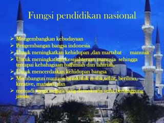Fungsi pendidikan nasional
 Mengembangkan kebudayaan
 Pengembangan bangsa indonesia
 Untuk meningkatkan kehidupan ,dan martabat manusia
 Untuk meningkatkan kesejahteraan manusia sehingga
tercapai kebahagiaan bathiniah dan lahiriah.
 Untuk mencerdaskan kehidupan bangsa
 Membangun manusia berakhlak mulia,sehat, berilmu,
kreative, mandiri, dan
 menjadi warga negara yang demokratis serta bertanggung
jawab.
 