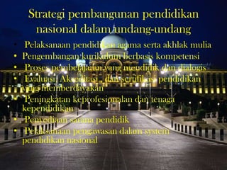 Strategi pembangunan pendidikan
nasional dalam undang-undang
• Pelaksanaan pendidikan agama serta akhlak mulia
• Pengembangan kurikulum berbasis kompetensi
• Proses pembelajaran yang mendidik dan dialogis
• Evaluasi, Akreditasi , dan sertifikasi pendidikan
yang memberdayakan
• Peningkatan keprofesionalan dan tenaga
kependidikan
• Penyediaan sarana pendidik
• Pelaksanaan pengawasan dalam system
pendidikan nasional
 