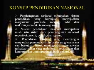 KONSEP PENDIDIKAN NASIONAL
 Pembangunan nasional merupakan sistem
pendidikan yang bertujuan mewujudkan
masyarakat pancasila menjadi adil dan
makmur,memiliki teknologi maju.
 Sistem pendidikan nasional merupakan
salah satu sistim dari pembangunan nasional
seperti ekonomi, politik, dan agama,
 Pendidikan nasional yang membangun
masyarakat pancasila, sistim usaha yang terencana
yan bertujuan untuk meningkatkan ketaqwaan
terhadap tuhan yang maha esa , kecerdasan dan
keterampilan , mempertinggi budi pekerti, dll.
 