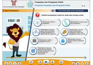 ? ,f
AT
Menjelaskan cakupan, )
peran dan pentingnya
strategi pengadaan untuk
pemerintah dan
masyarakat
Menjelaskan batasan- )
batasan dalam pengadaan
publik
)
Menjelaskan deflnisl
pengadaan publik
Menjelaskan 7 prinsip )
yang membedakan
pengadaan publik dan
pengadaansektor swasta
Menjelaskancakupan, )
peran dan pentingnya
strategi pengadaan di
dalam sebuah organlsasl
Menjelaskan definisi
pengadaan
Menjelaskan5 tujuan das:
dari pengadaan )
)
IKIIII Ill
~ Setelah mempelajari modul lnl, Anda akan mampu untuk:
Klik tombol next untuk melanjutkan
CERTIFICATEPROGRAMINPUBLICPROCUREMENT
I TuJuan Pembelajaran
,~ Pengadaan dan Pengadaan Publik
6Lc Pengantar Pengadaan dan Pengadaan Publik 02/31
~
Ill
 