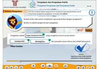 ,f
BENARI
Sepertinya Anda sudah memiliki
pemahaman terkait pengadaan.
barang/jasa dari penyedia secara efisien dan efektif (ekonomis).
yang mengelola seluruh proses dalam
?
Plllhan Jawaban:
memperoleh
Pengadaan adalah fungsi manajemen bisni~
Bisakah Anda coba untuk menjelaskan apa yang disebut dengan pengadaan?
Berikut ini adalah pengertian dari pengadaan.
Tarik dan letakkan bagian yang benar ke tempat kosong yang disediakan untuk
menjelaskan pengertian pengadaan, kemudian klik submit.
03/31
4~ Pengadaan dan Pengadaan Publik
QLC Pengantar Pengadaan dan Pengadaan Publik
CERTIFICATEPROGRAMINPUBLICPROCUREMENT
I Deflnlsl Pengadaan
~
Ill
 