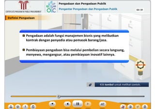 ,, rn
?
03/31
D Pembiayaan pengadaan bisa melalui pembelian secara langsung,
menyewa, mengangsur, atau pembiayaan inovatif lainnya.
a Pengadaan adalah fungsi manajemen bisnis yang melibatkan
kontrak dengan penyedia atau pemasok barang/jasa.
I ---
CERTIFICATEPROGRAMINPUBLICPROCUREMENT
I Deflnlsl Pengadaan
,~ Pengadaan dan Pengadaan Publik
6Lc Pengantar Pengadaan dan Pengadaan Publik
~
Ill
Klik tombol untuk melihat contoh.
 