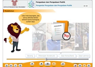 ,f
?
Barang Pekerjaan Konstruksi Jasa Lainnya
Jasa Konsultans
01 /31
Coba Anda bayangkan, jika
semua aktivitas berikut
terhenti karena kurangnya
sumber daya.
Pendahuluan
CERTIFICATEPROGRAMINPUBLICPROCUREMENT
,~ Pengadaan dan Pengadaan Publik
6Lc Pengantar Pengadaan dan Pengadaan Publik
~
Ill
 