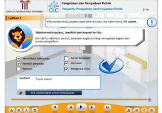 ,f
?
Klik tombol next untuk melanjutkan
Feedback
I Survei kepuasan
(7 Memasok
(7 Mengelola risiko
[?i ldentifikasi kebutuhan
(7 Memilih penyedia
Menjual
Tepat sekalil
Dari daftar aktivitas berikut, tentukan kegiatan yang merupakan bagian dari
proses pengadaan.
Sebelum melanjutkan, jawablah pertanyaan berikut.
Pllih [awaban Anda, Jawaban dapat leblh darl satu. Jlka sudah selesal, kllk submit.
CERTIFICATEPROGRAMINPUBLICPROCUREMENT
I Latlhan1
07 /31
,~ Pengadaan dan Pengadaan Publik
6Lc Pengantar Pengadaan dan Pengadaan Publik
~
Ill
 