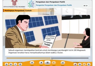 ,, rn
?
Sebuah organisasi mendapatkan kontrak untuk membangun pembangkit listrik 100 Megawatt.
Organisasi tersebut harus menyelesaikannya dalam waktu 2 bulan.
08/31
I Pentlngnya Pengadaan: Contoh
,~ Pengadaan dan Pengadaan Publik
6Lc Pengantar Pengadaan dan Pengadaan Publik
CERTIFICATEPROGRAMINPUBLICPROCUREMENT
~
Ill
 