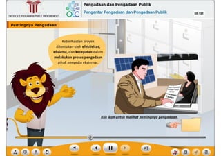 ? ,f
Klik ikon untuk melihat pentingnya pengadaan.
Keberhasilan proyek
ditentukan oleh efektivitas,
efisiensi, dan kecepatan dalam
melakukan proses pengadaan
pihak penyedia eksternal.
CERTIFICATEPROGRAMINPUBLICPROCUREMENT
I Pentlngnya Pengadaan .,--,~------
,~ Pengadaan dan Pengadaan Publik
6Lc Pengantar Pengadaan dan Pengadaan Publik 09 /31
~
Ill
 