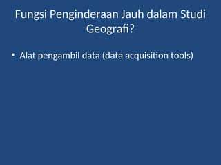 Fungsi Penginderaan Jauh dalam Studi
Geografi?
• Alat pengambil data (data acquisition tools)
 