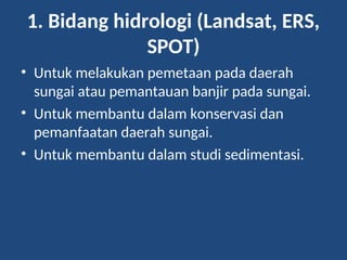 1. Bidang hidrologi (Landsat, ERS,
SPOT)
• Untuk melakukan pemetaan pada daerah
sungai atau pemantauan banjir pada sungai.
• Untuk membantu dalam konservasi dan
pemanfaatan daerah sungai.
• Untuk membantu dalam studi sedimentasi.
 