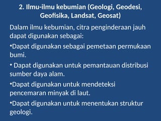 2. Ilmu-ilmu kebumian (Geologi, Geodesi,
Geofisika, Landsat, Geosat)
Dalam ilmu kebumian, citra penginderaan jauh
dapat digunakan sebagai:
•Dapat digunakan sebagai pemetaan permukaan
bumi.
• Dapat digunakan untuk pemantauan distribusi
sumber daya alam.
•Dapat digunakan untuk mendeteksi
pencemaran minyak di laut.
•Dapat digunakan untuk menentukan struktur
geologi.
 