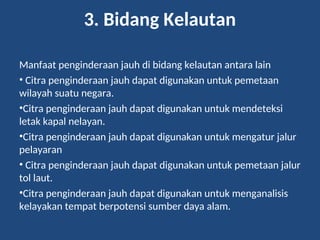 3. Bidang Kelautan
Manfaat penginderaan jauh di bidang kelautan antara lain
• Citra penginderaan jauh dapat digunakan untuk pemetaan
wilayah suatu negara.
•Citra penginderaan jauh dapat digunakan untuk mendeteksi
letak kapal nelayan.
•Citra penginderaan jauh dapat digunakan untuk mengatur jalur
pelayaran
• Citra penginderaan jauh dapat digunakan untuk pemetaan jalur
tol laut.
•Citra penginderaan jauh dapat digunakan untuk menganalisis
kelayakan tempat berpotensi sumber daya alam.
 